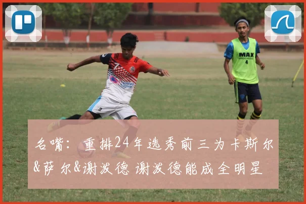 名嘴：重排24年选秀前三为卡斯尔&萨尔&谢泼德 谢泼德能成全明星